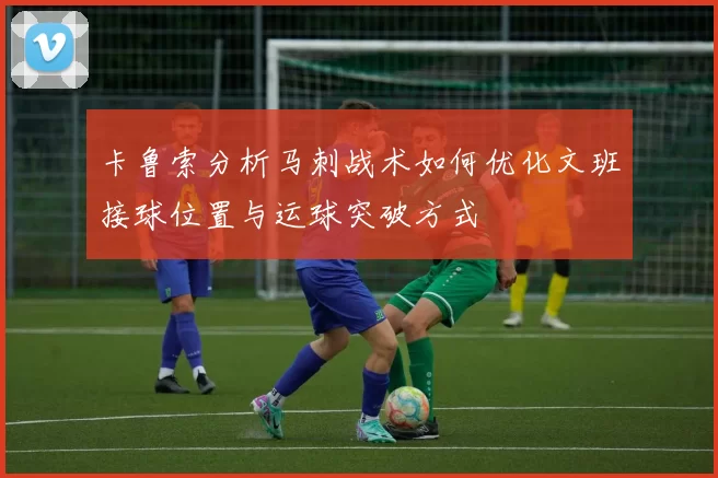卡鲁索分析马刺战术如何优化文班接球位置与运球突破方式