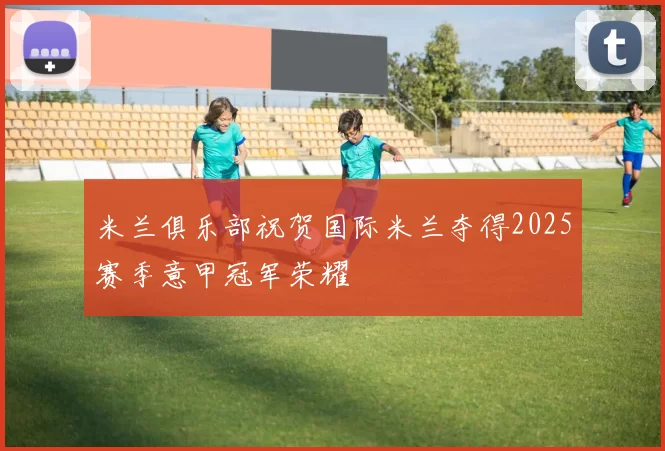 米兰俱乐部祝贺国际米兰夺得2025赛季意甲冠军荣耀