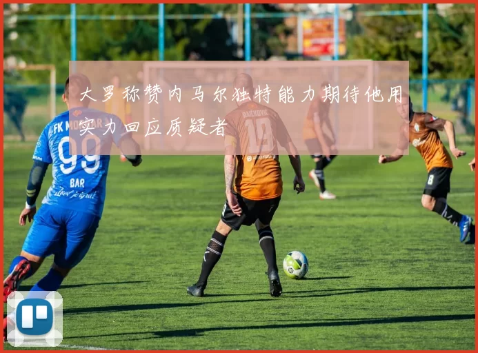 大罗称赞内马尔独特能力期待他用实力回应质疑者