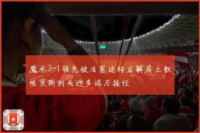 魔术3-1领先被活塞逆转后解雇主教练莫斯利或迎多诺万接任