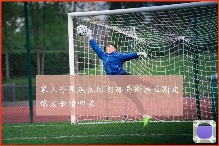 家人齐聚欢庆时刻路易斯迪亚斯进球后激情四溢