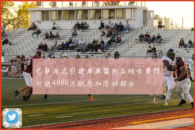 巴萨考虑引进库库雷利亚转会费预计达4000万欧元加浮动部分