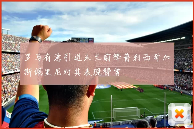罗马有意引进米兰前锋普利西奇加斯佩里尼对其表现赞赏
