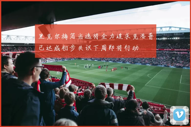 里克尔梅若当选将全力追求克洛普已达成初步共识下周即将行动