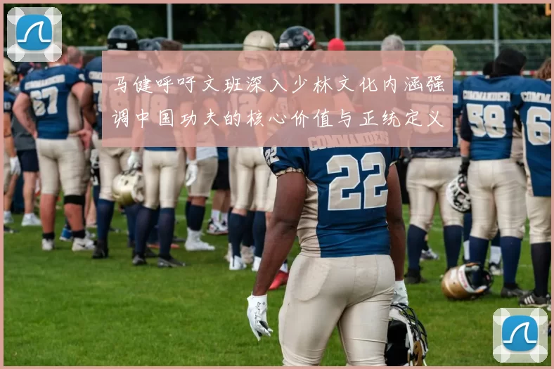 马健呼吁文班深入少林文化内涵强调中国功夫的核心价值与正统定义