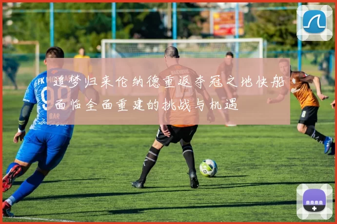 追梦归来伦纳德重返夺冠之地快船面临全面重建的挑战与机遇