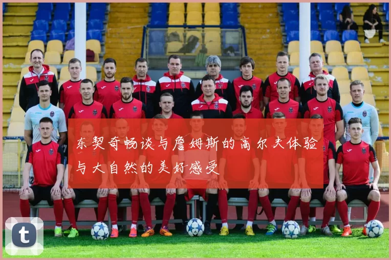 东契奇畅谈与詹姆斯的高尔夫体验与大自然的美好感受