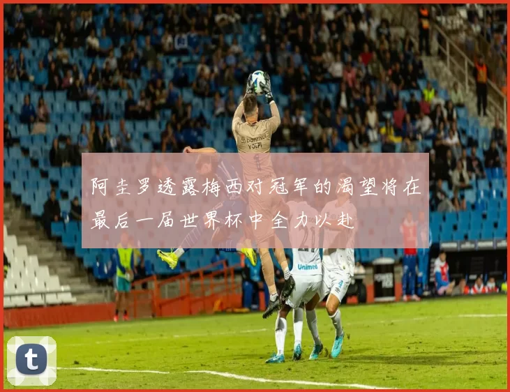 阿圭罗透露梅西对冠军的渴望将在最后一届世界杯中全力以赴