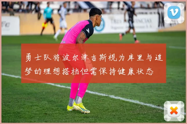 勇士队将波尔津吉斯视为库里与追梦的理想搭档但需保持健康状态